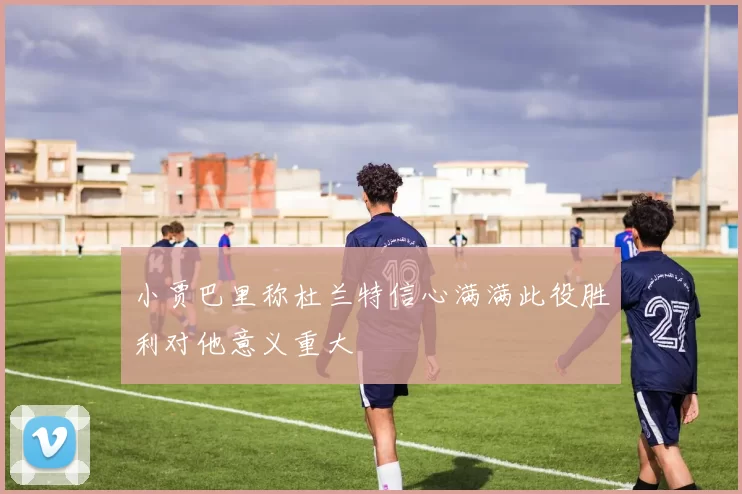 小贾巴里称杜兰特信心满满此役胜利对他意义重大