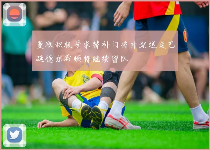 曼联积极寻求替补门将计划送走巴延德尔希顿将继续留队