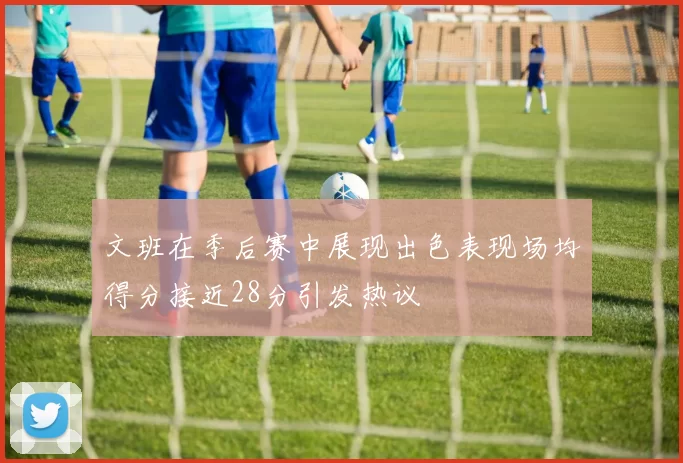 文班在季后赛中展现出色表现场均得分接近28分引发热议