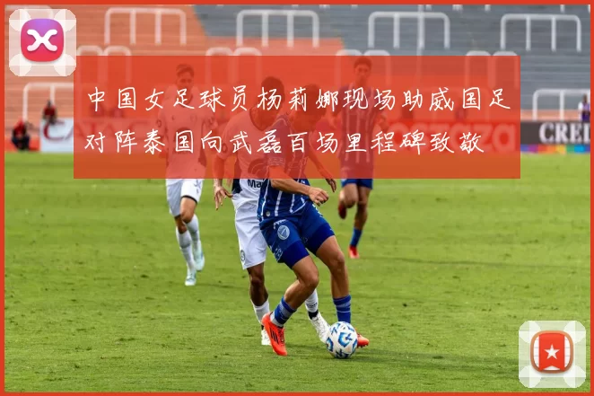 中国女足球员杨莉娜现场助威国足对阵泰国向武磊百场里程碑致敬