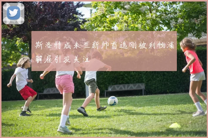 斯洛特成米兰新帅首选刚被利物浦解雇引发关注