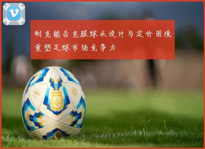 耐克能否克服球衣设计与定价困境重塑足球市场竞争力