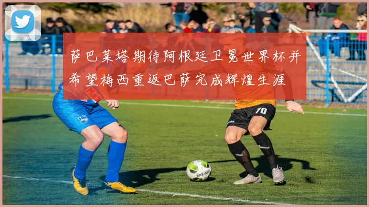 萨巴莱塔期待阿根廷卫冕世界杯并希望梅西重返巴萨完成辉煌生涯