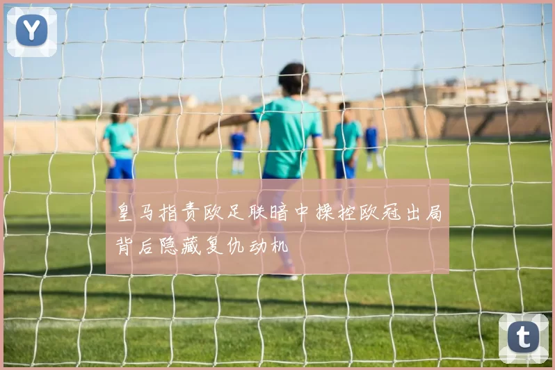 皇马指责欧足联暗中操控欧冠出局背后隐藏复仇动机