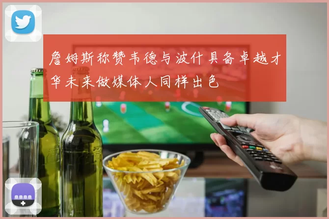 詹姆斯称赞韦德与波什具备卓越才华未来做媒体人同样出色