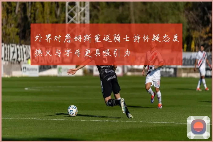 外界对詹姆斯重返骑士持怀疑态度热火与字母更具吸引力