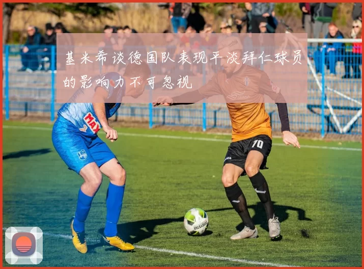 基米希谈德国队表现平淡拜仁球员的影响力不可忽视