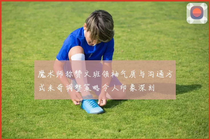 魔术师称赞文班领袖气质与沟通方式米奇调整策略令人印象深刻