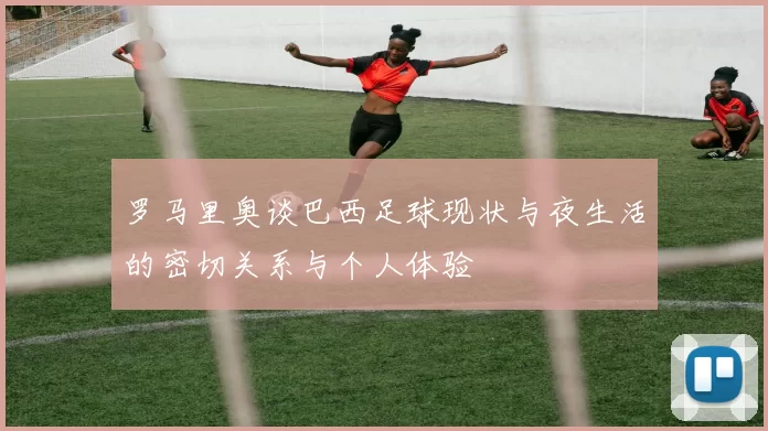 罗马里奥谈巴西足球现状与夜生活的密切关系与个人体验