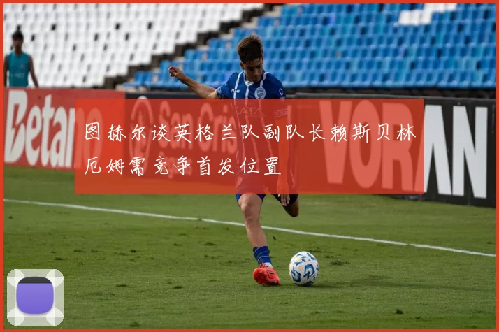 图赫尔谈英格兰队副队长赖斯贝林厄姆需竞争首发位置